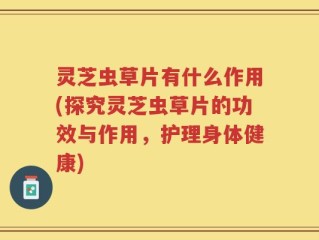 灵芝虫草片有什么作用(探究灵芝虫草片的功效与作用，护理身体健康)