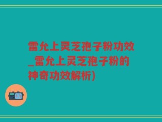 雷允上灵芝孢子粉功效_雷允上灵芝孢子粉的神奇功效解析)