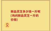 鲜品灵芝多少钱一斤呢(询问鲜品灵芝一斤的价格)
