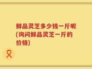 鲜品灵芝多少钱一斤呢(询问鲜品灵芝一斤的价格)