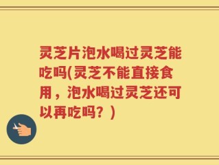 灵芝片泡水喝过灵芝能吃吗(灵芝不能直接食用，泡水喝过灵芝还可以再吃吗？)