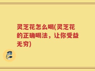 灵芝花怎么喝(灵芝花的正确喝法，让你受益无穷)