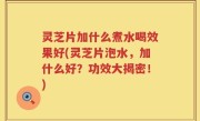 灵芝片加什么煮水喝效果好(灵芝片泡水，加什么好？功效大揭密！)