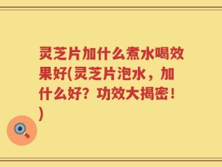 灵芝片加什么煮水喝效果好(灵芝片泡水，加什么好？功效大揭密！)