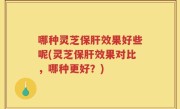 哪种灵芝保肝效果好些呢(灵芝保肝效果对比，哪种更好？)