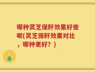 哪种灵芝保肝效果好些呢(灵芝保肝效果对比，哪种更好？)