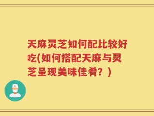 天麻灵芝如何配比较好吃(如何搭配天麻与灵芝呈现美味佳肴？)