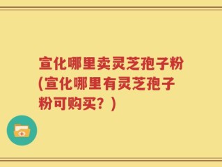 宣化哪里卖灵芝孢子粉(宣化哪里有灵芝孢子粉可购买？)