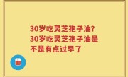 30岁吃灵芝孢子油？30岁吃灵芝孢子油是不是有点过早了