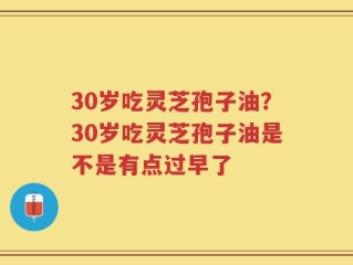 30岁吃灵芝孢子油？30岁吃灵芝孢子油是不是有点过早了