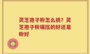 灵芝孢子粉怎么挑？灵芝孢子粉碾压的好还是粉好