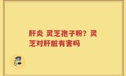 肝炎 灵芝孢子粉？灵芝对肝脏有害吗
