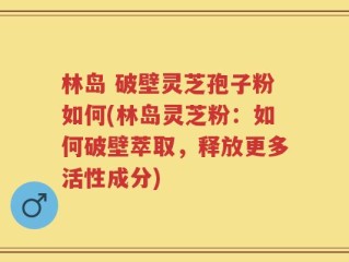 林岛 破壁灵芝孢子粉如何(林岛灵芝粉：如何破壁萃取，释放更多活性成分)