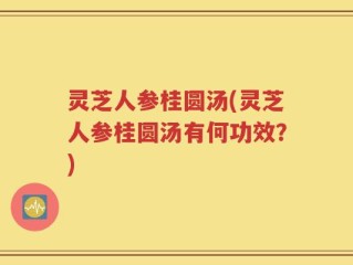 灵芝人参桂圆汤(灵芝人参桂圆汤有何功效？)