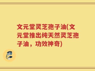文元堂灵芝孢子油(文元堂推出纯天然灵芝孢子油，功效神奇)