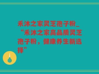 禾沐之家灵芝孢子粉_“禾沐之家高品质灵芝孢子粉，健康养生新选择”