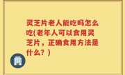 灵芝片老人能吃吗怎么吃(老年人可以食用灵芝片，正确食用方法是什么？)