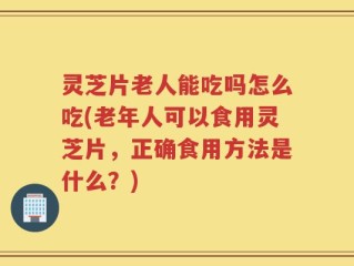 灵芝片老人能吃吗怎么吃(老年人可以食用灵芝片，正确食用方法是什么？)