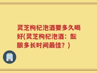 灵芝枸杞泡酒要多久喝好(灵芝枸杞泡酒：酝酿多长时间最佳？)