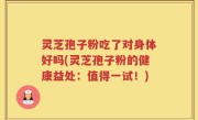 灵芝孢子粉吃了对身体好吗(灵芝孢子粉的健康益处：值得一试！)