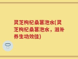 灵芝枸杞桑葚泡水(灵芝枸杞桑葚泡水，滋补养生功效佳)