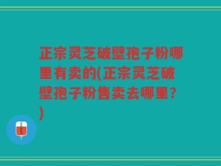 正宗灵芝破壁孢子粉哪里有卖的(正宗灵芝破壁孢子粉售卖去哪里？)