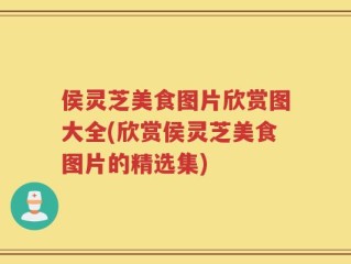 侯灵芝美食图片欣赏图大全(欣赏侯灵芝美食图片的精选集)