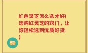 红色灵芝怎么选才好(选购红灵芝的窍门，让你轻松选到优质好货！)