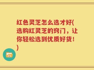 红色灵芝怎么选才好(选购红灵芝的窍门，让你轻松选到优质好货！)