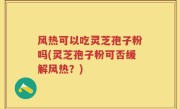 风热可以吃灵芝孢子粉吗(灵芝孢子粉可否缓解风热？)