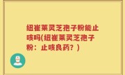 纽崔莱灵芝孢子粉能止咳吗(纽崔莱灵芝孢子粉：止咳良药？)