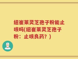 纽崔莱灵芝孢子粉能止咳吗(纽崔莱灵芝孢子粉：止咳良药？)