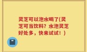 灵芝可以泡水喝了(灵芝可当饮料？水泡灵芝好处多，快来试试！)
