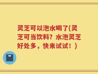 灵芝可以泡水喝了(灵芝可当饮料？水泡灵芝好处多，快来试试！)