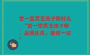世一堂灵芝孢子粉好么_“世一堂灵芝孢子粉：品质优良，值得一试”