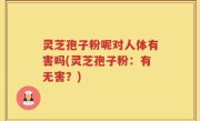 灵芝孢子粉呢对人体有害吗(灵芝孢子粉：有无害？)