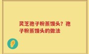 灵芝孢子粉蒸馒头？孢子粉蒸馒头的做法