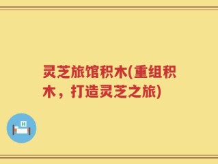 灵芝旅馆积木(重组积木，打造灵芝之旅)
