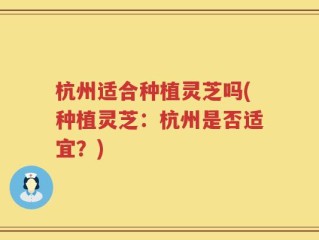杭州适合种植灵芝吗(种植灵芝：杭州是否适宜？)