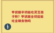 甲状腺半切能吃灵芝孢子粉？甲状腺全切后能吃含碘食物吗