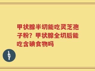 甲状腺半切能吃灵芝孢子粉？甲状腺全切后能吃含碘食物吗