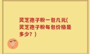 灵芝孢子粉一包几元(灵芝孢子粉每包价格是多少？)