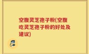 空腹灵芝孢子粉(空腹吃灵芝孢子粉的好处及建议)