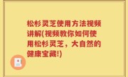 松杉灵芝使用方法视频讲解(视频教你如何使用松杉灵芝，大自然的健康宝藏!)