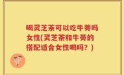 喝灵芝茶可以吃牛蒡吗女性(灵芝茶和牛蒡的搭配适合女性喝吗？)