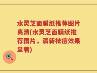 水灵芝面膜纸推荐图片高清(水灵芝面膜纸推荐图片，清新祛痘效果显著)