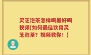 灵芝泡茶怎样喝最好喝视频(如何最佳饮用灵芝泡茶？视频教你！)