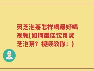 灵芝泡茶怎样喝最好喝视频(如何最佳饮用灵芝泡茶？视频教你！)