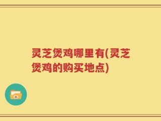 灵芝煲鸡哪里有(灵芝煲鸡的购买地点)