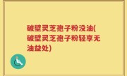 破壁灵芝孢子粉没油(破壁灵芝孢子粉轻享无油益处)